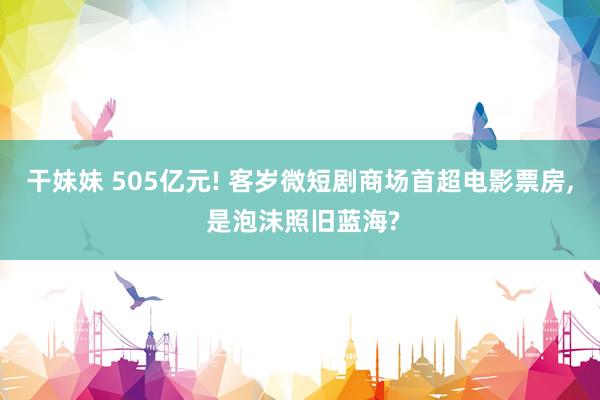 干妹妹 505亿元! 客岁微短剧商场首超电影票房, 是泡沫照旧蓝海?
