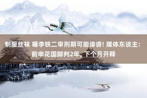 制服丝袜 曝李铁二审刑期可能诽谤! 媒体东谈主: 前申花国脚判2年, 下个月开释