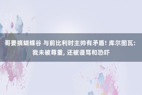 哥要搞蝴蝶谷 与前比利时主帅有矛盾! 库尔图瓦: 我未被尊重, 还被谩骂和恐吓
