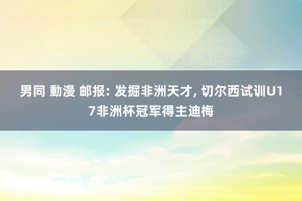 男同 動漫 邮报: 发掘非洲天才, 切尔西试训U17非洲杯冠军得主迪梅