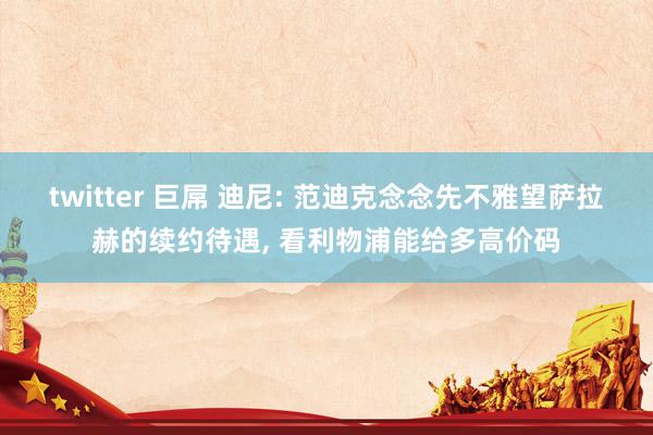 twitter 巨屌 迪尼: 范迪克念念先不雅望萨拉赫的续约待遇, 看利物浦能给多高价码