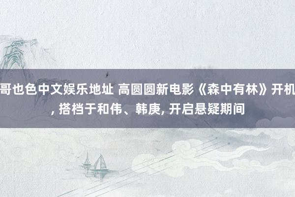 哥也色中文娱乐地址 高圆圆新电影《森中有林》开机, 搭档于和伟、韩庚, 开启悬疑期间