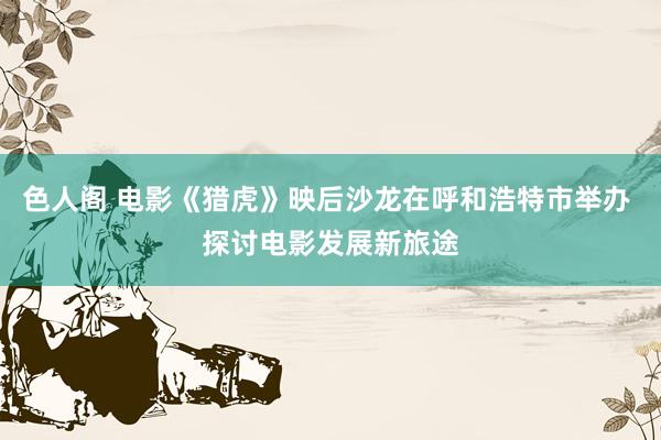 色人阁 电影《猎虎》映后沙龙在呼和浩特市举办 探讨电影发展新旅途