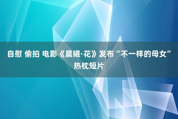 自慰 偷拍 电影《晨曦·花》发布“不一样的母女”热枕短片