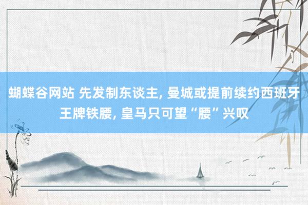 蝴蝶谷网站 先发制东谈主, 曼城或提前续约西班牙王牌铁腰, 皇马只可望“腰”兴叹