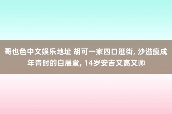 哥也色中文娱乐地址 胡可一家四口逛街, 沙溢瘦成年青时的白展堂, 14岁安吉又高又帅