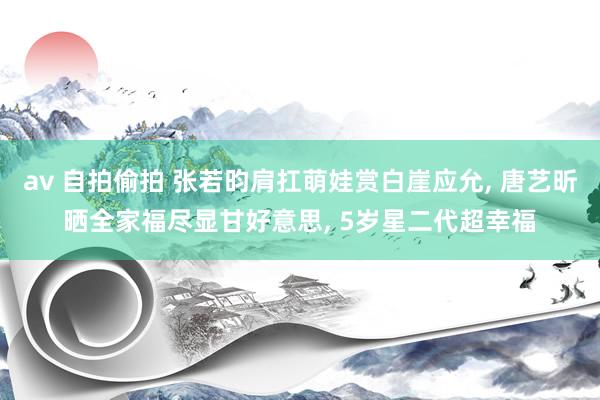 av 自拍偷拍 张若昀肩扛萌娃赏白崖应允, 唐艺昕晒全家福尽显甘好意思, 5岁星二代超幸福