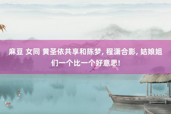 麻豆 女同 黄圣依共享和陈梦, 程潇合影, 姑娘姐们一个比一个好意思!
