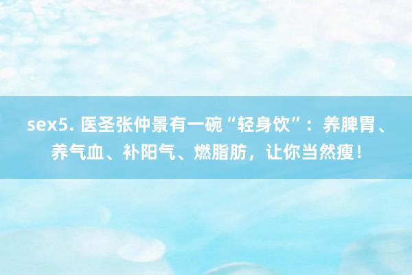 sex5. 医圣张仲景有一碗“轻身饮”：养脾胃、养气血、补阳气、燃脂肪，让你当然瘦！