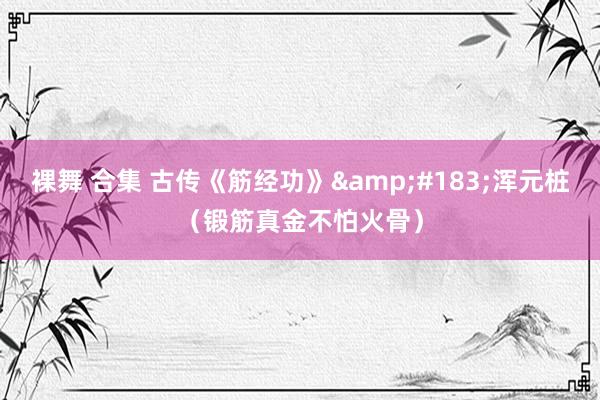 裸舞 合集 古传《筋经功》&#183;浑元桩（锻筋真金不怕火骨）